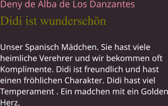 Deny de Alba de Los Danzantes Didi ist wunderschön Unser Spanisch Mädchen. Sie hast viele heimliche Verehrer und wir bekommen oft Komplimente. Didi ist freundlich und hast einen fröhlichen Charakter. Didi hast viel Temperament . Ein madchen mit ein Golden Herz.